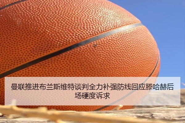 曼联推进布兰斯维特谈判全力补强防线回应滕哈赫后场硬度诉求