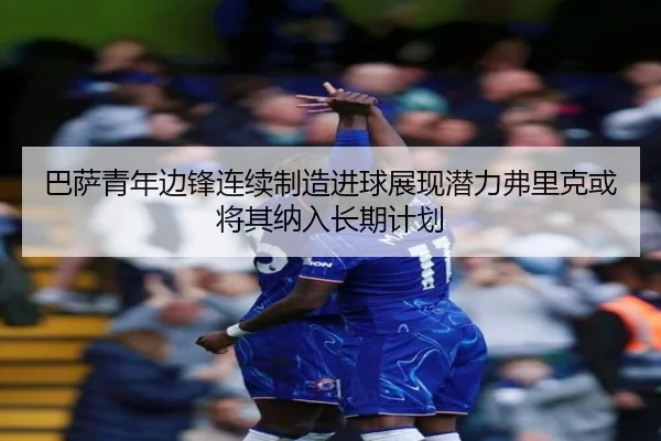 巴萨青年边锋连续制造进球展现潜力弗里克或将其纳入长期计划